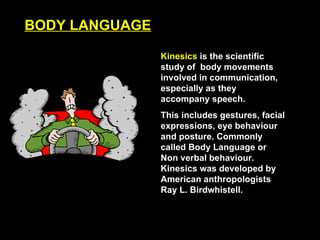BODY LANGUAGE Kinesics  is the scientific study of  body movements involved in communication, especially as they accompany speech. This includes gestures, facial expressions, eye behaviour and posture. Commonly called Body Language or Non verbal behaviour. Kinesics was developed by American anthropologists  Ray L. Birdwhistell. 