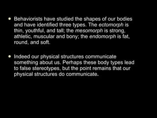 Behaviorists have studied the shapes of our bodies and have identified three types. The  ectomorph  is thin, youthful, and tall; the  mesomorph  is strong, athletic, muscular and bony; the  endomorph  is fat, round, and soft.   Indeed our physical structures communicate something about us. Perhaps these body types lead to false stereotypes, but the point remains that our physical structures do communicate . 
