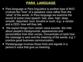 PARA  LANGUAGE Para language or Para linguistics is another type of NVC involves the “how” of a speakers voice rather than the “what” of the words. In Para language we examine the sound of some ones speech- fast, slow, high, deep, smooth, disjointed  loud ,forceful or such. e.g.: a vendor and a CEO- how will they talk. We expect things from certain voice sounds. We infer about people’s backgrounds, appearances and personalities from their voices. Concentrate on both how the message is sent and the meaning of the words. e.g: I   practice good business communication. Paralanguage involves those hints and signals in a person’s voice that give us meaning.  