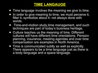 TIME LANGAUGE Time language involves the meaning we give to time. In order to give meaning to time, we must perceive it, filter it, symbolize about it- not always done with words. Time-and-motion study,time management, and such techniques are part of today’s business heritage. Culture teaches us the meaning of time. Different cultures will have different time orientations. Pension planning, insurance, meeting agendas and over time compensation are examples in North America. Time is communicated subtly as well as explicitly. There appears to be a time language just as there is a body language and a space language. 