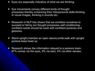 Eyes are especially indicative of what we are thinking. Eye movements convey different kinds of thought processes,thereby enhancing their interpersonal skills-thinking in visual images, thinking in sounds etc. Research in NLP has shown that we condition ourselves to succeed or fail by our thought processes–self conditioning-confident words should be used with confident postures and gestures. Stand upright,maintain an open stance,smile,walk with upright posture,keep head up. Research shows the information relayed to a persons brain, 87% comes via the eyes, 9% via ears, 4% via other senses. 