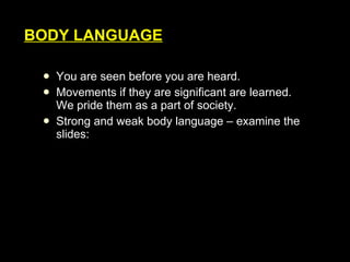 You are seen before you are heard. Movements if they are significant are learned. We pride them as a part of society. Strong and weak body language – examine the slides: BODY LANGUAGE 