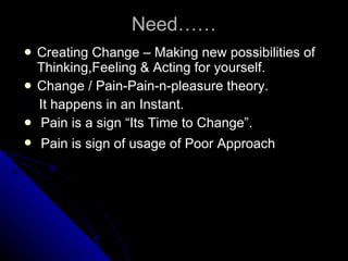 Need…… Creating Change – Making new possibilities of Thinking,Feeling & Acting for yourself. Change / Pain-Pain-n-pleasure theory. It happens in an Instant. Pain is a sign “Its Time to Change”.  Pain is sign of usage of Poor Approach   