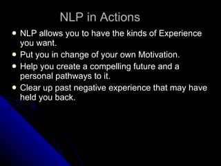 NLP in Actions NLP allows you to have the kinds of Experience you want. Put you in change of your own Motivation. Help you create a compelling future and a personal pathways to it. Clear up past negative experience that may have held you back.  