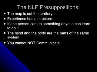 The NLP Presuppositions : The map is not the territory. Experience has a structure. If one person can do something,anyone can learn to do it. The mind and the body are the parts of the same system You cannot NOT Communicate . 