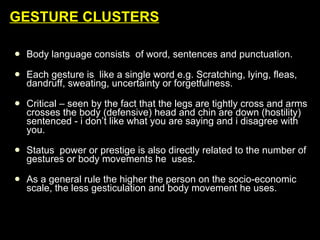 GESTURE CLUSTERS Body language consists  of word, sentences and punctuation. Each gesture is  like a single word e.g. Scratching, lying, fleas, dandruff, sweating, uncertainty or forgetfulness. Critical – seen by the fact that the legs are tightly cross and arms crosses the body (defensive) head and chin are down (hostility) sentenced - i don’t like what you are saying and i disagree with you. Status  power or prestige is also directly related to the number of gestures or body movements he  uses. As a general rule the higher the person on the socio-economic scale, the less gesticulation and body movement he uses. 