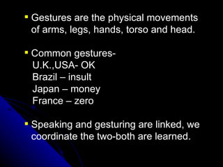 Gestures are the physical movements of arms, legs, hands, torso and head.  Common gestures- U.K.,USA- OK Brazil – insult Japan – money France – zero Speaking and gesturing are linked, we coordinate the two-both are learned. 