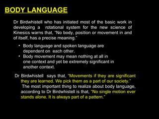 BODY LANGUAGE Dr Birdwhistell who has initiated most of the basic work in developing a  rotational system for the new science of Kinesics warns that, “No body, position or movement in and of itself, has a precise meaning.” Body language and spoken language are dependent on  each other. Body movement may mean nothing at all in one context and yet be extremely significant in another context. Dr Birdwhistell  says that,  “Movements if they are significant they are learned. We pick them as a part of our society.” The most important thing to realize about body language, according to Dr Birdwhistell is that,  “No single motion ever stands alone. It is always part of a pattern.”   