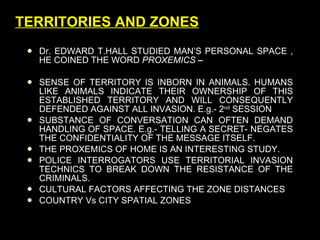 TERRITORIES AND ZONES Dr. EDWARD T.HALL STUDIED MAN’S PERSONAL SPACE , HE COINED THE WORD  PROXEMICS  –  SENSE OF TERRITORY IS INBORN IN ANIMALS. HUMANS LIKE ANIMALS INDICATE THEIR OWNERSHIP OF THIS ESTABLISHED TERRITORY AND WILL CONSEQUENTLY DEFENDED AGAINST ALL INVASION. E.g.- 2 nd  SESSION SUBSTANCE OF CONVERSATION CAN OFTEN DEMAND HANDLING OF SPACE. E.g.- TELLING A SECRET- NEGATES THE CONFIDENTIALITY OF THE MESSAGE ITSELF. THE PROXEMICS OF HOME IS AN INTERESTING STUDY. POLICE INTERROGATORS USE TERRITORIAL INVASION TECHNICS TO BREAK DOWN THE RESISTANCE OF THE CRIMINALS. CULTURAL FACTORS AFFECTING THE ZONE DISTANCES COUNTRY Vs CITY SPATIAL ZONES 