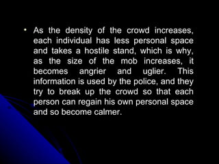 As the density of the crowd increases, each individual has less personal space and takes a hostile stand, which is why, as the size of the mob increases, it becomes angrier and uglier. This information is used by the police, and they try to break up the crowd so that each person can regain his own personal space and so become calmer. 