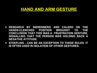 HAND AND ARM GESTURE RESEARCH BY NIERENBERG AND CALERO ON THE HANDS-CLENCHED POSITION BROUGHT TO THE CONCLUSION THAT THIS WAS A  FRUSTRATION GESTURE, SIGNALLING THAT THE PERSON WAS HOLDING BACK A NEGATIVE ATTITUDE. STEEPLING - CAN BE AN EXCEPTION TO THESE RULES. IT IS OFTEN USED IN ISOLATION OF OTHER GESTURES. 
