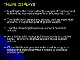 THUMB DISPLAYS In palmistry, the thumbs denote strength of character and ego and the non verbal use of thumb agrees with this. Thumb displays are positive signals, they are secondary gestures, a supportive part of gesture cluster. Thumbs protruding from pockets shows dominant attitude. Arms folded with thumbs pointing upwards is a double signal, -defensive, negative attitude plus a superior attitude. Closed fist thumb gesture can be used as a signal of ridicule and disrespect when it is used to point at a another person. 