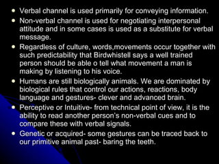 Verbal channel is used primarily for conveying information. Non-verbal channel is used for negotiating interpersonal attitude and in some cases is used as a substitute for verbal message. Regardless of culture, words,movements occur together with such predictability that Birdwhistell says a well trained person should be able o tell what movement a man is making by listening to his voice. Humans are still biologically animals. We are dominated by biological rules that control our actions, reactions, body language and gestures- clever and advanced brain. Perceptive or Intuitive- from technical point of view, it is the ability to read another person’s non-verbal cues and to compare these with verbal signals. Genetic or acquired- some gestures can be traced back to our primitive animal past- baring the teeth. 
