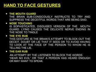 HAND TO FACE GESTURES THE MOUTH GUARD     THE BRAIN SUB-CONSICOUSLY INSTRUCTS TO TRY AND SUPPRESS THE DECEITFUL WORDS THAT ARE BEING SAID.  NOSE TOUCHING   IS SOPHISTICATED, DISGUISED VERSION OF THE  MOUTH GUARD. LYING CAUSES THE DELICATE NERVE ENDING IN THE NOSE TO TINGLE THE EYE RUB   THIS GESTURE IS THE BRAIN’S ATTEMPT TO BLOCK OUT THE DECEIT, DOUBT OR LIE THAT IT SEES OR TO AVOID HAVING TO LOOK AT THE FACE OF THE PERSON TO WHOM HE IS TELLING THE LIE. THE EAR RUB AN ATTEMPT BY THE LISTENER TO BLOCK THE WORDS  “HEAR NO EVIL” OR THAT A PERSON HAS HEARD ENOUGH OR MAY WANT TO SPEAK. 