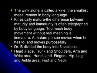 The wink alone is called a kine, the smallest measurement in body language. Kinesically mature-the difference between maturity and immaturity is often telegraphed by body language. Too much body movement without real meaning is immature. A mature person moves when he has to, and moves purposefully. Dr. B divided the body into 8 sections- Head ,Face, Trunk and Shoulders, Arm and Wrist area, Hands and  Fingers ,Hip, Leg and Ankle area, Foot and Neck. 