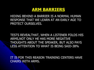 ARM BARRIERS HIDING BEHIND A BARRIER IS A NORMAL HUMAN RESPONSE THAT WE LEARN AT AN EARLY AGE TO PROTECT OURSELVES. TESTS REVEALTHAT, WHEN A LISTENER FOLDS HIS ARMS,NOT ONLY HE HAS MORE NEGATIVE THOUGHTS ABOUT THE SPEAKER, BUT ALSO PAYS LESS ATTENTION TO WHAT IS BEING SAID-38%  IT IS FOR THIS REASON TRAINING CENTERS HAVE CHAIRS WITH ARMS.   