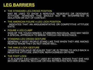 LEG BARRIERS THE STANDARD LEG-CROSS POSITION  MAY BE USED TO SHOW A NERVOUS, RESERVED OR DEFENSIVE ATTITUDE. HOWEVER THIS SHOULD NOT BE INTERPRETED IN ISOLATION OR OUT OF CONTEXT. THE AMERICAN FIGURE 4 LEG LOCK POSITION INDICATES THAT AN ARGUEMENTATIVE OR COMPETITIVE ATTITUDE EXITS. FIGURE 4 LEG CLAMP SIGN OF THE TOUGH MINDED, STUBBORN INDIVIDUAL WHO MAY NEED A SPECIAL APPROACH TO BREAK THROUH HIS RESISTANCE. STANDING LEG CROSS GESTURE GENERALLY MOST PEOPLE STAND LIKE THIS WHEN THEY ARE AMONG PEOPLE WHOM THEY DO NOT KNOW WELL. THE ANKLE LOCK GESTURE OBSERVATION HAVE REVEALED THAT HE IS TRYING TO HOLD BACK A NEGATIVE ATTITUDE, EMOTION, NERVOUSNESS OR FEAR.  THE FOOT LOCK  IT IS ALMOST EXCLUSIVELY USED BY WOMEN. SHOWS THAT SHE HAS BECOME A MENTAL RECLUSE OR HAS RETREATED INTO HER SHELL. 