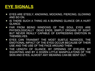 EYES ARE STEELY, KNOWING, MOCKING, PIERCING, GLOWING AND SO ON. IS THERE SUCH A THING AS A BURNING GLANCE OR A HURT GLANCE. FAR FROM BEING WINDOWS OF THE SOUL EYES ARE PHYSIOLOGICALLY  DEAD ENDS, SIMPLY ORGANS OF SIGHT BUT NEVER REALLY CAPABLE OF EXPRESSING EMOTION IN THEMSELVES.  EYES CAN TRANSMIT THE MOST SUBTLE NUANCES, THE EMOTIONAL IMPACT OF THE EYES OCCUR BECAUSE OF THEIR USE AND THE USE OF THE FACE AROUND THEM. THE LENGTH OF GLANCE, BY OPENING OF EYELIDS, BY SQUINTING AND BY A DOZEN LITTLE MANIPULATONS OF THE SKIN AND EYES, ALMOST ANY MEANING CAN BE SENT OUT . EYE SIGNALS 