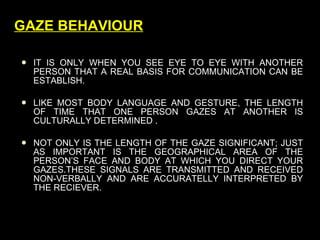 GAZE BEHAVIOUR IT IS ONLY WHEN YOU SEE EYE TO EYE WITH ANOTHER PERSON THAT A REAL BASIS FOR COMMUNICATION CAN BE ESTABLISH. LIKE MOST BODY LANGUAGE AND GESTURE, THE LENGTH OF TIME THAT ONE PERSON GAZES AT ANOTHER IS CULTURALLY DETERMINED . NOT ONLY IS THE LENGTH OF THE GAZE SIGNIFICANT; JUST AS IMPORTANT IS THE GEOGRAPHICAL AREA OF THE PERSON’S FACE AND BODY AT WHICH YOU DIRECT YOUR GAZES.THESE SIGNALS ARE TRANSMITTED AND RECEIVED NON-VERBALLY AND ARE ACCURATELLY INTERPRETED BY THE RECIEVER. 