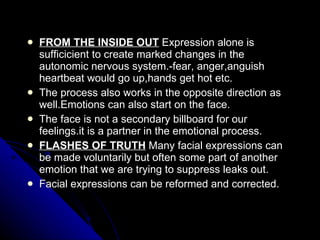 FROM THE INSIDE OUT  Expression alone is sufficicient to create marked changes in the autonomic nervous system.-fear, anger,anguish heartbeat would go up,hands get hot etc. The process also works in the opposite direction as well.Emotions can also start on the face. The face is not a secondary billboard for our feelings.it is a partner in the emotional process. FLASHES OF TRUTH  Many facial expressions can be made voluntarily but often some part of another emotion that we are trying to suppress leaks out. Facial expressions can be reformed and corrected. 