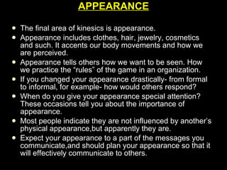 APPEARANCE The final area of kinesics is appearance. Appearance includes clothes, hair, jewelry, cosmetics and such. It accents our body movements and how we are perceived. Appearance tells others how we want to be seen. How we practice the “rules” of the game in an organization.  If you changed your appearance drastically- from formal to informal, for example- how would others respond? When do you give your appearance special attention? These occasions tell you about the importance of appearance. Most people indicate they are not influenced by another’s physical appearance,but apparently they are. Expect your appearance to a part of the messages you communicate,and should plan your appearance so that it will effectively communicate to others. 
