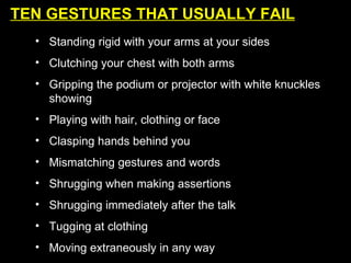 TEN GESTURES THAT USUALLY FAIL Standing rigid with your arms at your sides Clutching your chest with both arms Gripping the podium or projector with white knuckles showing Playing with hair, clothing or face Clasping hands behind you Mismatching gestures and words Shrugging when making assertions Shrugging immediately after the talk  Tugging at clothing Moving extraneously in any way 