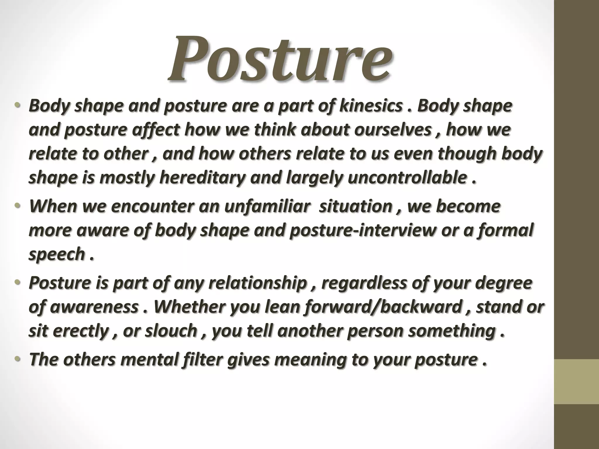 Posture• Body shape and posture are a part of kinesics . Body shape
and posture affect how we think about ourselves , how we
relate to other , and how others relate to us even though body
shape is mostly hereditary and largely uncontrollable .
• When we encounter an unfamiliar situation , we become
more aware of body shape and posture-interview or a formal
speech .
• Posture is part of any relationship , regardless of your degree
of awareness . Whether you lean forward/backward , stand or
sit erectly , or slouch , you tell another person something .
• The others mental filter gives meaning to your posture .
 