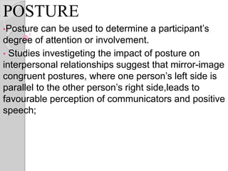 POSTURE
•Posture can be used to determine a participant’s
degree of attention or involvement.
• Studies investigeting the impact of posture on
interpersonal relationships suggest that mirror-image
congruent postures, where one person’s left side is
parallel to the other person’s right side,leads to
favourable perception of communicators and positive
speech;
 