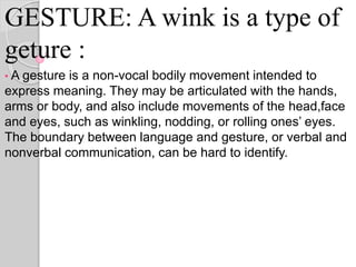 GESTURE: A wink is a type of
geture :
• A gesture is a non-vocal bodily movement intended to
express meaning. They may be articulated with the hands,
arms or body, and also include movements of the head,face
and eyes, such as winkling, nodding, or rolling ones’ eyes.
The boundary between language and gesture, or verbal and
nonverbal communication, can be hard to identify.
 