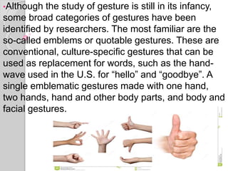 •Although the study of gesture is still in its infancy,
some broad categories of gestures have been
identified by researchers. The most familiar are the
so-called emblems or quotable gestures. These are
conventional, culture-specific gestures that can be
used as replacement for words, such as the hand-
wave used in the U.S. for “hello” and “goodbye”. A
single emblematic gestures made with one hand,
two hands, hand and other body parts, and body and
facial gestures.
 