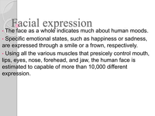 Facial expression
• The face as a whole indicates much about human moods.
• Specific emotional states, such as happiness or sadness,
are expressed through a smile or a frown, respectively.
• Using all the various muscles that presicely control mouth,
lips, eyes, nose, forehead, and jaw, the human face is
estimated to capable of more than 10,000 different
expression.
 