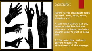 Gesture :
Refers to the movements made
by hand, arms, head, torso,
shoulders etc.
A well timed Gesture not only
drives a point hole but also
enhances the impact and adds
greater value to what is being
said.
At the same time, untimely
gesture reduces the
effectiveness of the message.
 