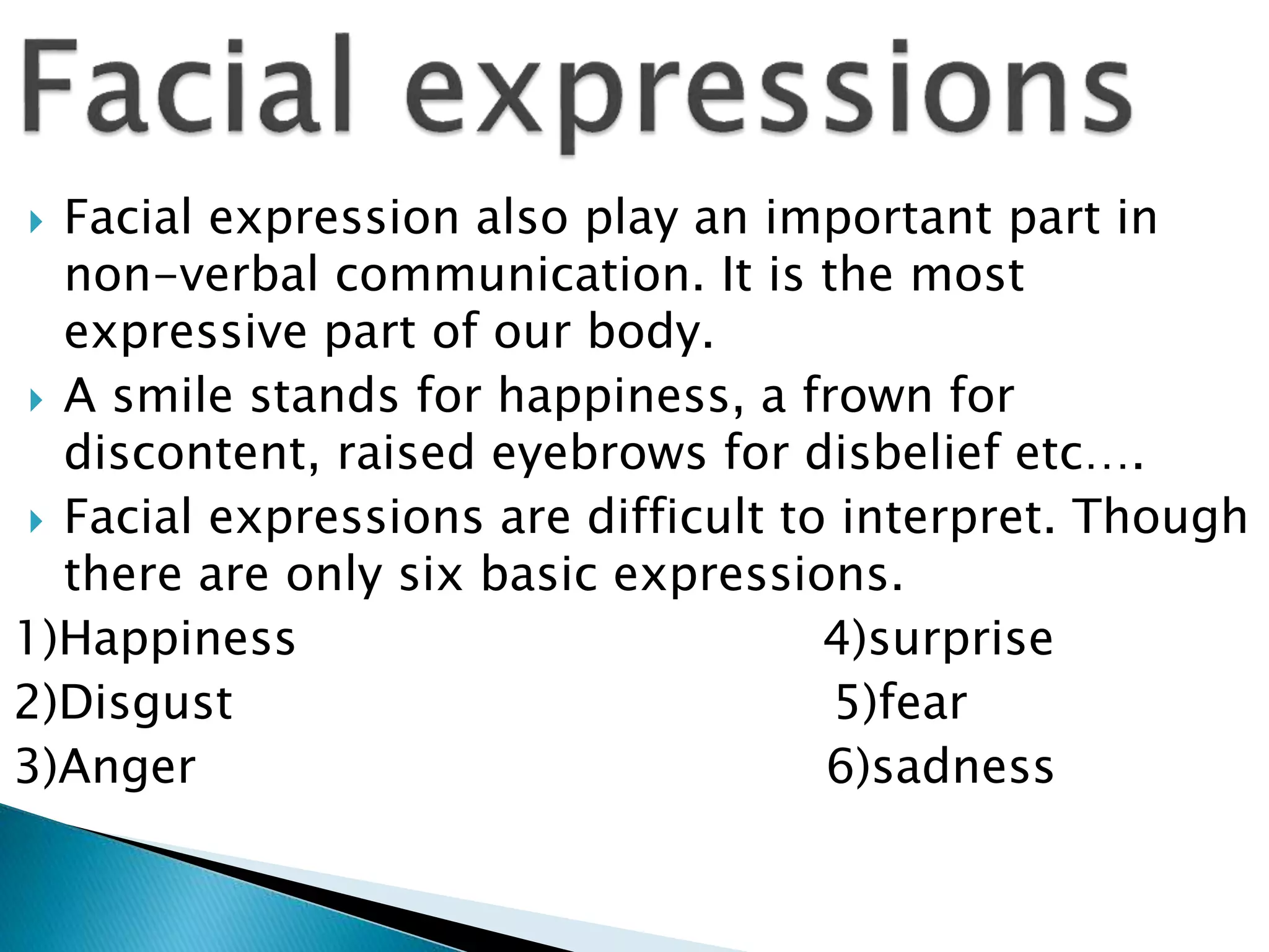  Facial expression also play an important part in
non-verbal communication. It is the most
expressive part of our body.
 A smile stands for happiness, a frown for
discontent, raised eyebrows for disbelief etc….
 Facial expressions are difficult to interpret. Though
there are only six basic expressions.
1)Happiness 4)surprise
2)Disgust 5)fear
3)Anger 6)sadness
 