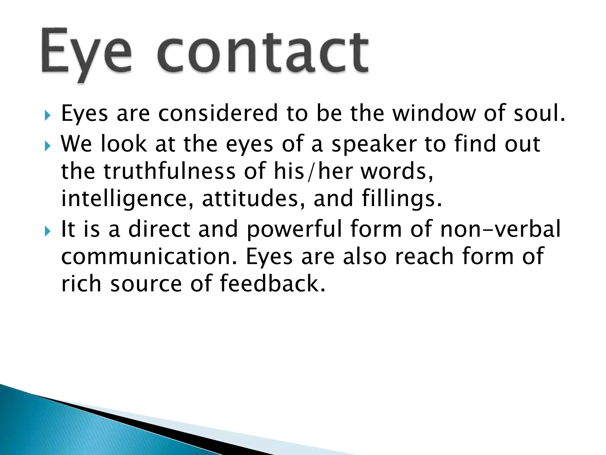  Eyes are considered to be the window of soul.
 We look at the eyes of a speaker to find out
the truthfulness of his/her words,
intelligence, attitudes, and fillings.
 It is a direct and powerful form of non-verbal
communication. Eyes are also reach form of
rich source of feedback.
 