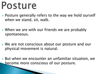  Posture generally refers to the way we hold ourself
when we stand, sit, walk.
 When we are with our friends we are probably
spontaneous.
 We are not conscious about our posture and our
physical movement is natural.
 But when we encounter an unfamiliar situation, we
become more conscious of our posture.
 