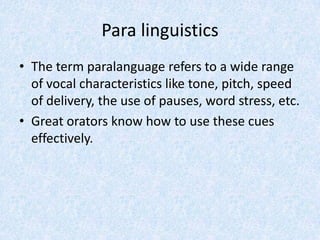 Para linguistics
• The term paralanguage refers to a wide range
of vocal characteristics like tone, pitch, speed
of delivery, the use of pauses, word stress, etc.
• Great orators know how to use these cues
effectively.
 