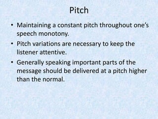 Pitch
• Maintaining a constant pitch throughout one’s
speech monotony.
• Pitch variations are necessary to keep the
listener attentive.
• Generally speaking important parts of the
message should be delivered at a pitch higher
than the normal.
 