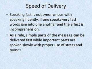Speed of Delivery
• Speaking fast is not synonymous with
speaking fluently. If one speaks very fast
words jam into one another and the effect is
incomprehension.
• As a rule, simple parts of the message can be
delivered fast while important parts are
spoken slowly with proper use of stress and
pauses.
 
