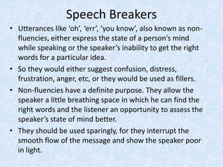 Speech Breakers
• Utterances like ‘oh’, ‘err’, ‘you know’, also known as non-
fluencies, either express the state of a person’s mind
while speaking or the speaker’s inability to get the right
words for a particular idea.
• So they would either suggest confusion, distress,
frustration, anger, etc, or they would be used as fillers.
• Non-fluencies have a definite purpose. They allow the
speaker a little breathing space in which he can find the
right words and the listener an opportunity to assess the
speaker’s state of mind better.
• They should be used sparingly, for they interrupt the
smooth flow of the message and show the speaker poor
in light.
 