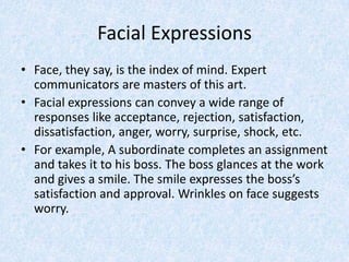 Facial Expressions
• Face, they say, is the index of mind. Expert
communicators are masters of this art.
• Facial expressions can convey a wide range of
responses like acceptance, rejection, satisfaction,
dissatisfaction, anger, worry, surprise, shock, etc.
• For example, A subordinate completes an assignment
and takes it to his boss. The boss glances at the work
and gives a smile. The smile expresses the boss’s
satisfaction and approval. Wrinkles on face suggests
worry.
 