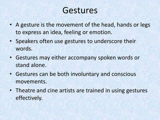 Gestures
• A gesture is the movement of the head, hands or legs
to express an idea, feeling or emotion.
• Speakers often use gestures to underscore their
words.
• Gestures may either accompany spoken words or
stand alone.
• Gestures can be both involuntary and conscious
movements.
• Theatre and cine artists are trained in using gestures
effectively.
 