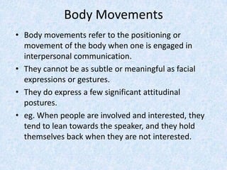 Body Movements
• Body movements refer to the positioning or
movement of the body when one is engaged in
interpersonal communication.
• They cannot be as subtle or meaningful as facial
expressions or gestures.
• They do express a few significant attitudinal
postures.
• eg. When people are involved and interested, they
tend to lean towards the speaker, and they hold
themselves back when they are not interested.
 