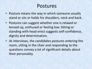 Postures
• Posture means the way in which someone usually
stand or sits or holds his shoulders, neck and back.
• Postures can suggest whether one is relaxed or
tensed up, enthused or feeling low. Sitting or
standing with head erect suggests self-confidence,
dignity and determination.
• At interviews, the candidates postures entering the
room, sitting in the chair and responding to the
questions convey a lot of significant details about
their personality.
 