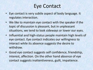 Eye Contact
• Eye contact is very subtle aspect of body language. It
regulates interaction.
• We like to maintain eye contact with the speaker if the
topic of discussion is pleasant, but in unpleasant
situations, we tend to look sideways or lower our eyes.
• Influential and high-status people maintain high levels of
eye contact. Eye contact indicates our willingness to
interact while its absence suggests the desire to
withdraw.
• Good eye contact suggests self confidence, friendship,
interest, affection. On the other hand absence of eye
contact suggests inattentiveness, guilt, impatience.
 