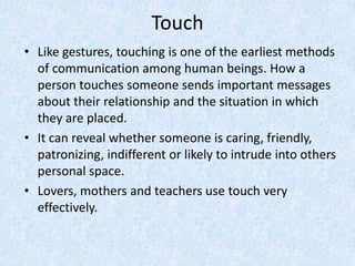 Touch
• Like gestures, touching is one of the earliest methods
of communication among human beings. How a
person touches someone sends important messages
about their relationship and the situation in which
they are placed.
• It can reveal whether someone is caring, friendly,
patronizing, indifferent or likely to intrude into others
personal space.
• Lovers, mothers and teachers use touch very
effectively.
 