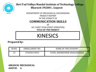 Shri S’ad Vidhya Mandal Institute of Technology College,
Bharuch-392001 , Gujarat
KINESICS
SR.NO. ENROLLMENT NO. NAME OF THE STUDENT
35 170450119031 PATEL JEKINKUMAR SHAILESHBHAI
DEPARTMENT OF MECHANICAL ENGINEERING
PROJECT REPORT
IN THE SUBJECT OF
COMMUNICATION SKILLS
AT
B.E. FIRST YEAR (FIRST SEMESTER)
TITLE OF THE PROJECT
Prepared by:
•BRANCH: MECHANICAL
•BATCH: A
 
