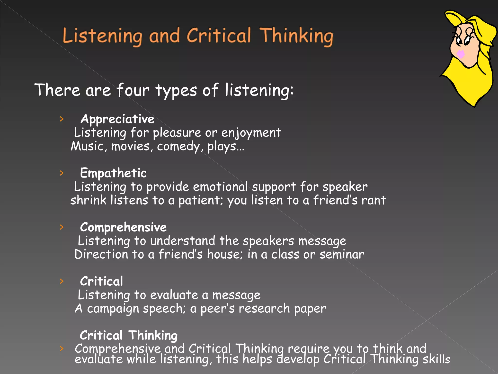 There are four types of listening: Appreciative Listening for pleasure or enjoyment Music, movies, comedy, plays… Empathetic Listening to provide emotional support for speaker shrink listens to a patient; you listen to a friend’s rant  Comprehensive Listening to understand the speakers message Direction to a friend’s house; in a class or seminar Critical Listening to evaluate a message A campaign speech; a peer’s research paper Critical Thinking Comprehensive and Critical Thinking require you to think and evaluate while listening, this helps develop Critical Thinking ski lls 