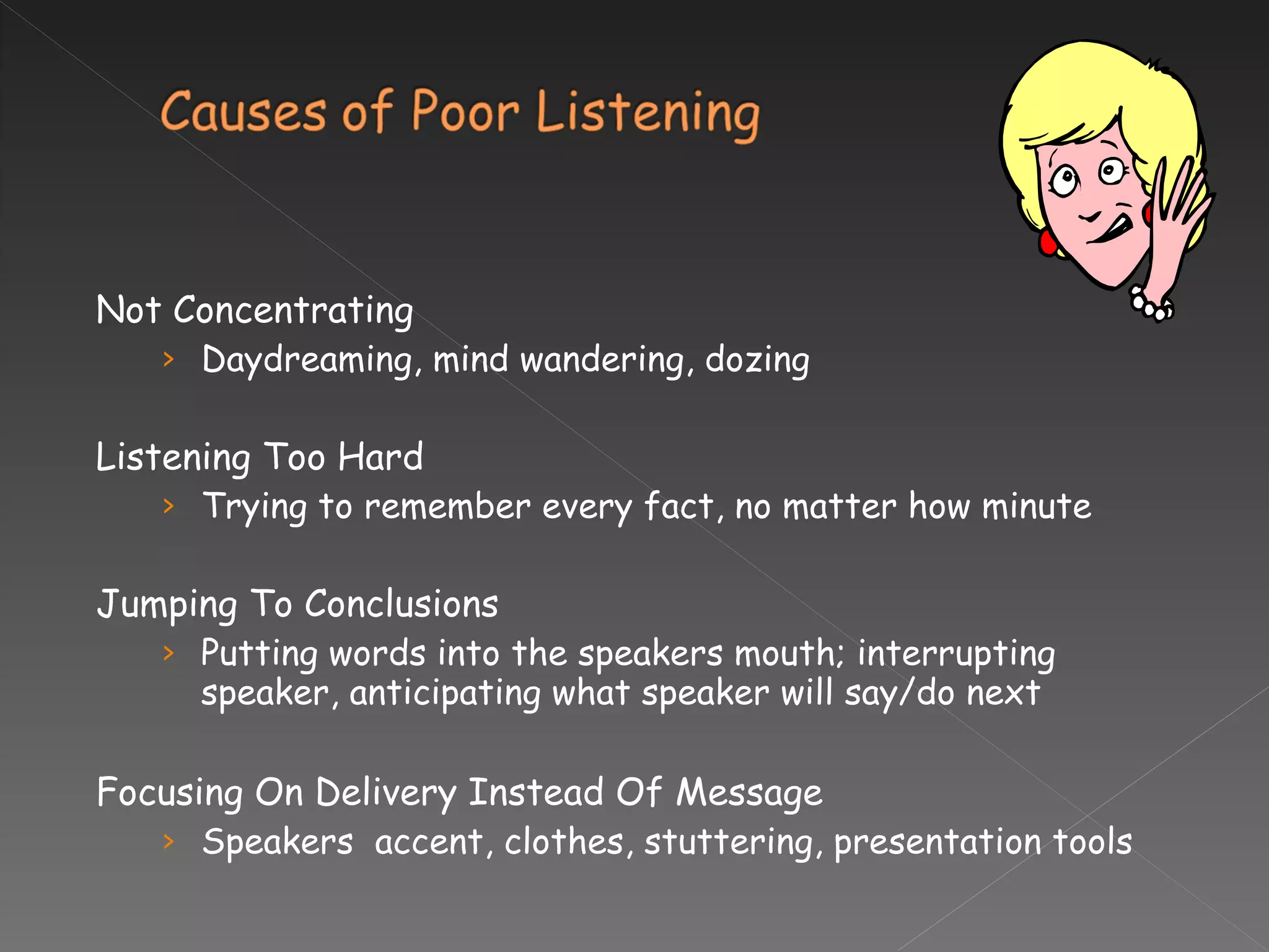 Not Concentrating Daydreaming, mind wandering, dozing Listening Too Hard Trying to remember every fact, no matter how minute Jumping To Conclusions Putting words into the speakers mouth; interrupting speaker, anticipating what speaker will say/do next Focusing On Delivery Instead Of Message Speakers  accent, clothes, stuttering, presentation tools  