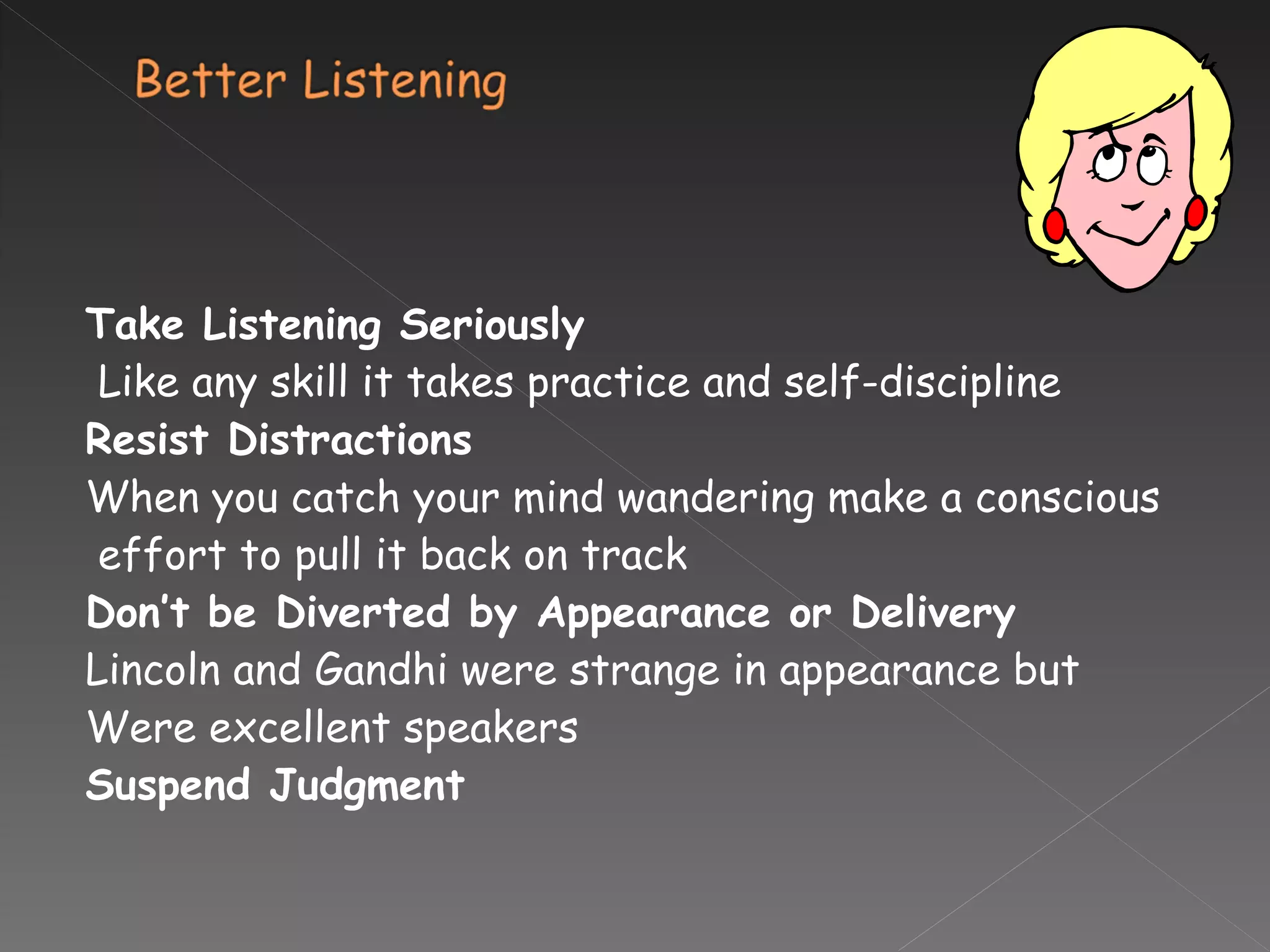 Take Listening Seriously Like any skill it takes practice and self-discipline Resist Distractions When you catch your mind wandering make a conscious effort to pull it back on track Don’t be Diverted by Appearance or Delivery Lincoln and Gandhi were strange in appearance but  Were excellent speakers Suspend Judgment 