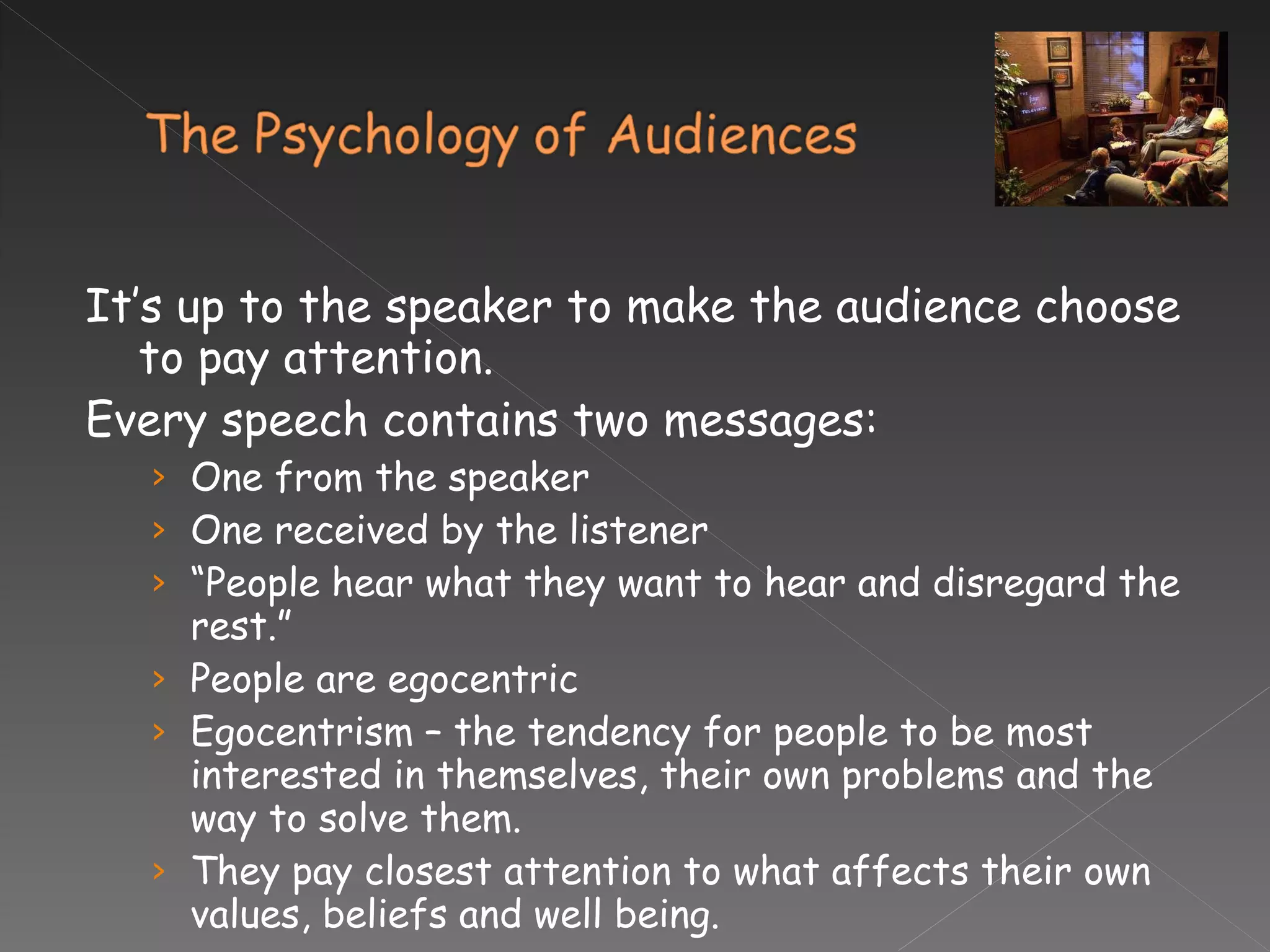 It’s up to the speaker to make the audience choose to pay attention. Every speech contains two messages: One from the speaker One received by the listener “ People hear what they want to hear and disregard the rest.”  People are egocentric Egocentrism – the tendency for people to be most interested in themselves, their own problems and the way to solve them. They pay closest attention to what affects their own values, beliefs and well being.  